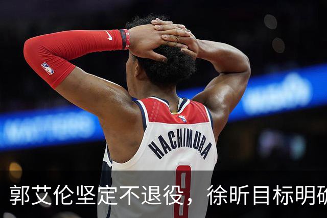 郭艾伦坚定不退役，徐昕目标明确，同曦总裁罕见谈林葳回归